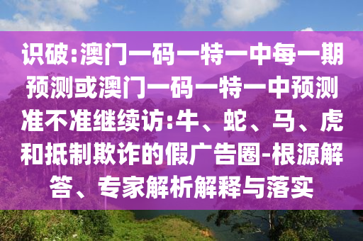 識(shí)破:澳門一碼一特一中每一期預(yù)測(cè)或澳門一碼一特一中預(yù)測(cè)準(zhǔn)不準(zhǔn)繼續(xù)訪:牛、蛇、馬、虎和抵制欺詐的假廣告圈-根源解答、專家解析解釋與落實(shí)