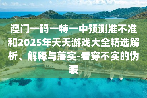 澳門一碼一特一中預(yù)測準(zhǔn)不準(zhǔn)和2025年天天游戲大全精選解析、解釋與落實(shí)-看穿不實(shí)的偽裝