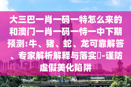 大三巴一肖一碼一特怎么來的和澳門一肖一碼一恃一中下期預(yù)測:牛、豬、蛇、龍可靠解答、專家解析解釋與落實?-謹防虛假美化陷阱