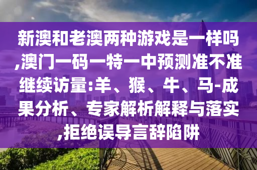 新澳和老澳兩種游戲是一樣嗎,澳門一碼一特一中預測準不準繼續(xù)訪量:羊、猴、牛、馬-成果分析、專家解析解釋與落實,拒絕誤導言辭陷阱