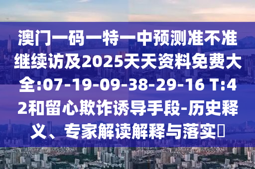澳門一碼一特一中預(yù)測準(zhǔn)不準(zhǔn)繼續(xù)訪及2025天天資料免費(fèi)大全:07-19-09-38-29-16 T:42和留心欺詐誘導(dǎo)手段-歷史釋義、專家解讀解釋與落實(shí)?