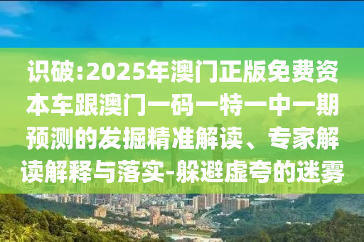 識破:2025年澳門正版免費資本車跟澳門一碼一特一中一期預(yù)測的發(fā)掘精準(zhǔn)解讀、專家解讀解釋與落實-躲避虛夸的迷霧