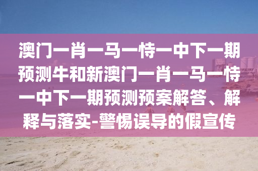 澳門一肖一馬一恃一中下一期預(yù)測牛和新澳門一肖一馬一恃一中下一期預(yù)測預(yù)案解答、解釋與落實-警惕誤導(dǎo)的假宣傳