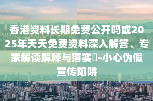香港資料長期免費公開嗎或2025年天天免費資料深入解答、專家解讀解釋與落實?-小心偽假宣傳陷阱