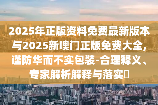 2025年正版資料免費最新版本與2025新噢門正版免費大全,謹(jǐn)防華而不實包裝-合理釋義、專家解析解釋與落實?