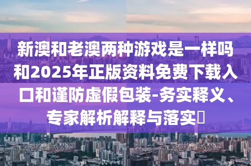 新澳和老澳兩種游戲是一樣嗎和2025年正版資料免費(fèi)下載入口和謹(jǐn)防虛假包裝-務(wù)實(shí)釋義、專家解析解釋與落實(shí)?