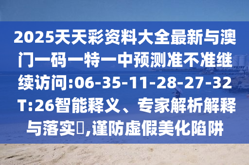2025天天彩資料大全最新與澳門一碼一特一中預測準不準繼續(xù)訪問:06-35-11-28-27-32 T:26智能釋義、專家解析解釋與落實?,謹防虛假美化陷阱