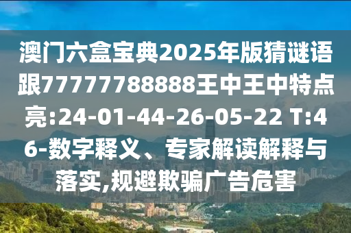 澳門六盒寶典2025年版猜謎語跟77777788888王中王中特點亮:24-01-44-26-05-22 T:46-數(shù)字釋義、專家解讀解釋與落實,規(guī)避欺騙廣告危害