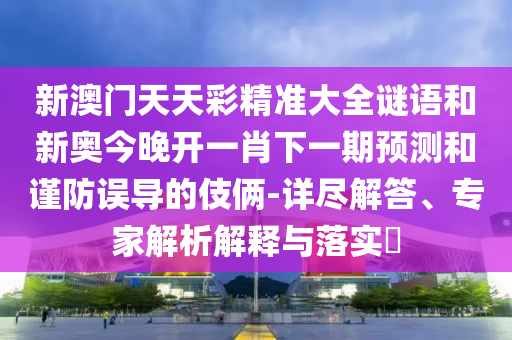 新澳門天天彩精準大全謎語和新奧今晚開一肖下一期預測和謹防誤導的伎倆-詳盡解答、專家解析解釋與落實?