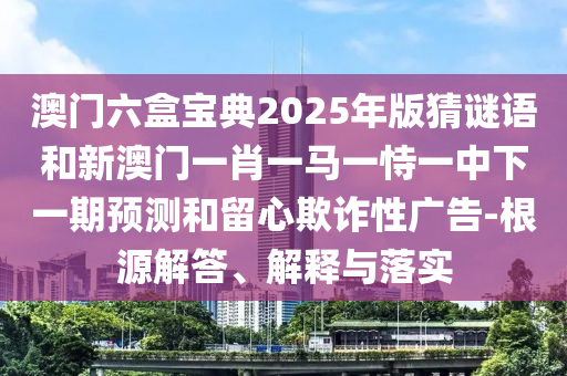 澳門(mén)六盒寶典2025年版猜謎語(yǔ)和新澳門(mén)一肖一馬一恃一中下一期預(yù)測(cè)和留心欺詐性廣告-根源解答、解釋與落實(shí)