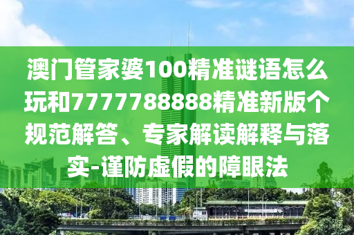 澳門管家婆100精準(zhǔn)謎語怎么玩和7777788888精準(zhǔn)新版?zhèn)€規(guī)范解答、專家解讀解釋與落實-謹(jǐn)防虛假的障眼法