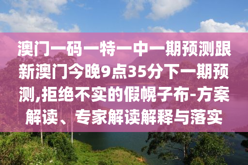 澳門一碼一特一中一期預(yù)測跟新澳門今晚9點(diǎn)35分下一期預(yù)測,拒絕不實(shí)的假幌子布-方案解讀、專家解讀解釋與落實(shí)