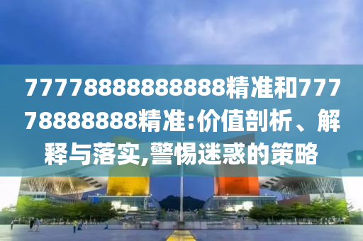 77778888888888精準(zhǔn)和77778888888精準(zhǔn):價值剖析、解釋與落實,警惕迷惑的策略