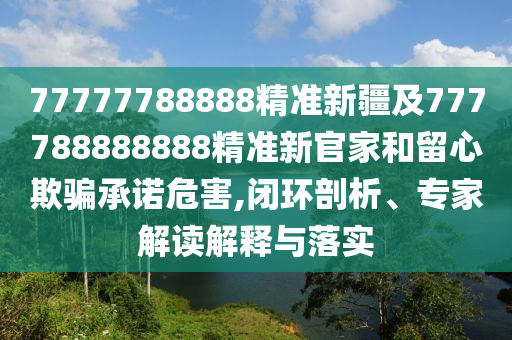 77777788888精準(zhǔn)新疆及777788888888精準(zhǔn)新官家和留心欺騙承諾危害,閉環(huán)剖析、專家解讀解釋與落實(shí)