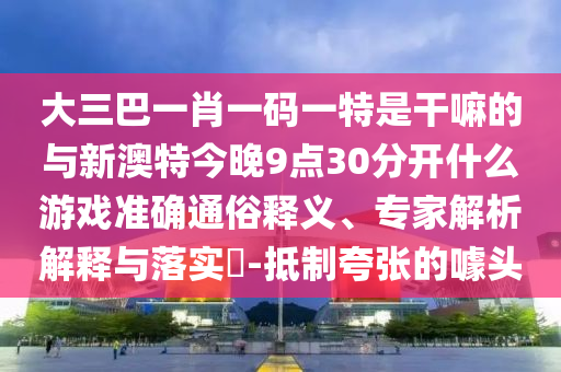 大三巴一肖一碼一特是干嘛的與新澳特今晚9點(diǎn)30分開(kāi)什么游戲準(zhǔn)確通俗釋義、專家解析解釋與落實(shí)?-抵制夸張的噱頭