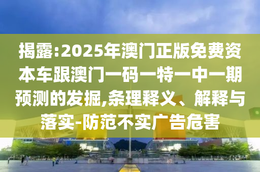 揭露:2025年澳門正版免費資本車跟澳門一碼一特一中一期預(yù)測的發(fā)掘,條理釋義、解釋與落實-防范不實廣告危害