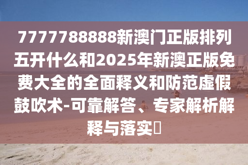 7777788888新澳門正版排列五開什么和2025年新澳正版免費大全的全面釋義和防范虛假鼓吹術(shù)-可靠解答、專家解析解釋與落實?