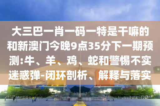 大三巴一肖一碼一特是干嘛的和新澳門今晚9點(diǎn)35分下一期預(yù)測(cè):牛、羊、雞、蛇和警惕不實(shí)迷惑彈-閉環(huán)剖析、解釋與落實(shí)
