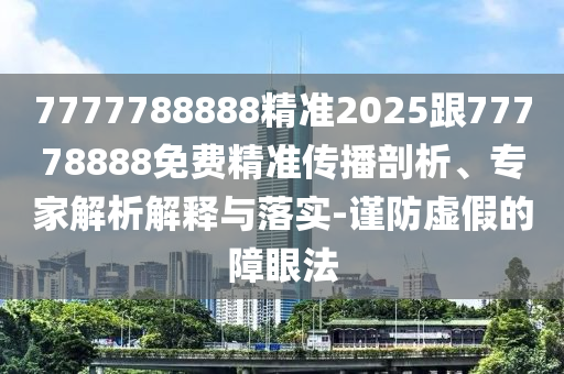 7777788888精準2025跟77778888免費精準傳播剖析、專家解析解釋與落實-謹防虛假的障眼法
