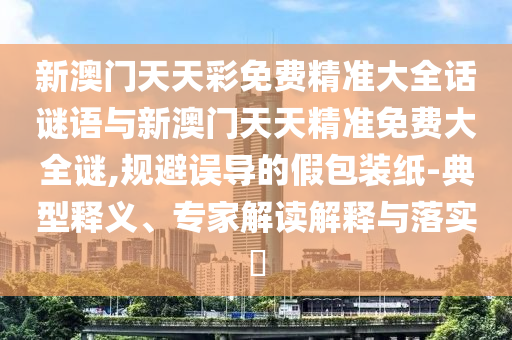 新澳門天天彩免費(fèi)精準(zhǔn)大全話謎語與新澳門天天精準(zhǔn)免費(fèi)大全謎,規(guī)避誤導(dǎo)的假包裝紙-典型釋義、專家解讀解釋與落實?