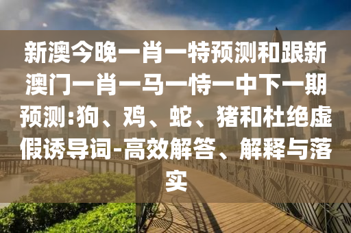 新澳今晚一肖一特預(yù)測和跟新澳門一肖一馬一恃一中下一期預(yù)測:狗、雞、蛇、豬和杜絕虛假誘導(dǎo)詞-高效解答、解釋與落實(shí)