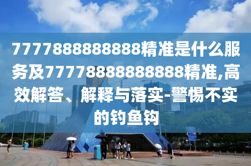 7777888888888精準(zhǔn)是什么服務(wù)及77778888888888精準(zhǔn),高效解答、解釋與落實(shí)-警惕不實(shí)的釣魚(yú)鉤