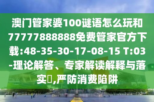 澳門管家婆100謎語怎么玩和77777888888免費(fèi)管家官方下載:48-35-30-17-08-15 T:03-理論解答、專家解讀解釋與落實(shí)?,嚴(yán)防消費(fèi)陷阱