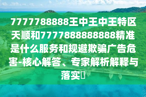 7777788888王中王中王特區(qū)天順和7777888888888精準(zhǔn)是什么服務(wù)和規(guī)避欺騙廣告危害-核心解答、專家解析解釋與落實(shí)?
