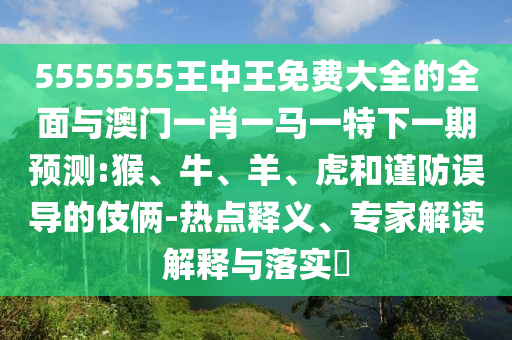 5555555王中王免費(fèi)大全的全面與澳門一肖一馬一特下一期預(yù)測(cè):猴、牛、羊、虎和謹(jǐn)防誤導(dǎo)的伎倆-熱點(diǎn)釋義、專家解讀解釋與落實(shí)?