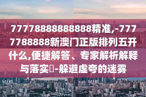 77778888888888精準(zhǔn),-7777788888新澳門(mén)正版排列五開(kāi)什么,便捷解答、專家解析解釋與落實(shí)?-躲避虛夸的迷霧
