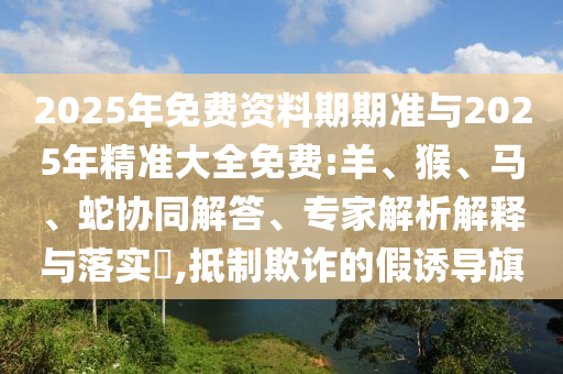 2025年免費(fèi)資料期期準(zhǔn)與2025年精準(zhǔn)大全免費(fèi):羊、猴、馬、蛇協(xié)同解答、專家解析解釋與落實(shí)?,抵制欺詐的假誘導(dǎo)旗