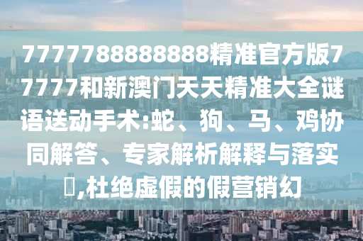 7777788888888精準(zhǔn)官方版77777和新澳門天天精準(zhǔn)大全謎語送動(dòng)手術(shù):蛇、狗、馬、雞協(xié)同解答、專家解析解釋與落實(shí)?,杜絕虛假的假營(yíng)銷幻