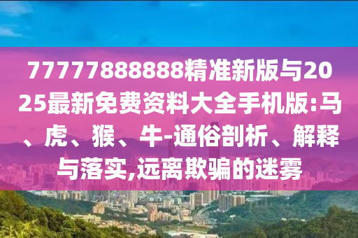 77777888888精準(zhǔn)新版與2025最新免費(fèi)資料大全手機(jī)版:馬、虎、猴、牛-通俗剖析、解釋與落實(shí),遠(yuǎn)離欺騙的迷霧