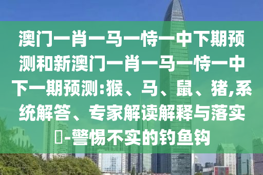 澳門一肖一馬一恃一中下期預(yù)測和新澳門一肖一馬一恃一中下一期預(yù)測:猴、馬、鼠、豬,系統(tǒng)解答、專家解讀解釋與落實?-警惕不實的釣魚鉤