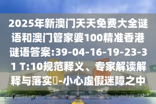 2025年新澳門天天免費(fèi)大全謎語和澳門管家婆100精準(zhǔn)香港謎語答案:39-04-16-19-23-31 T:10規(guī)范釋義、專家解讀解釋與落實(shí)?-小心虛假迷障之中