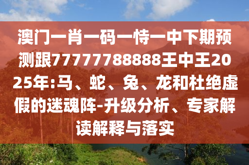 澳門一肖一碼一恃一中下期預(yù)測(cè)跟77777788888王中王2025年:馬、蛇、兔、龍和杜絕虛假的迷魂陣-升級(jí)分析、專家解讀解釋與落實(shí)