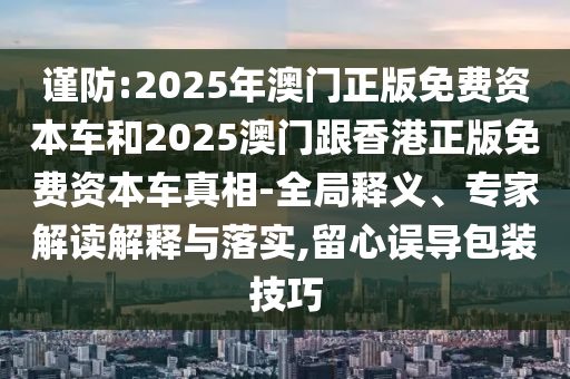 謹(jǐn)防:2025年澳門正版免費(fèi)資本車和2025澳門跟香港正版免費(fèi)資本車真相-全局釋義、專家解讀解釋與落實(shí),留心誤導(dǎo)包裝技巧