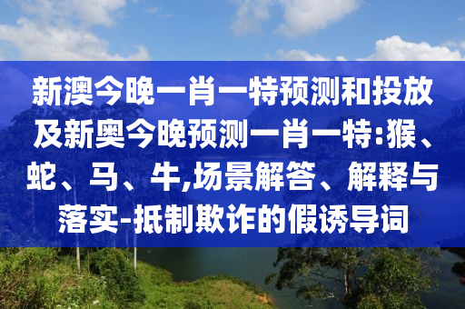 新澳今晚一肖一特預(yù)測和投放及新奧今晚預(yù)測一肖一特:猴、蛇、馬、牛,場景解答、解釋與落實-抵制欺詐的假誘導(dǎo)詞