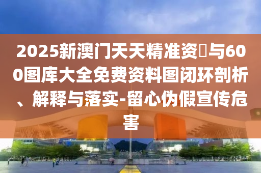 2025新澳門天天精準(zhǔn)資枓與600圖庫(kù)大全免費(fèi)資料圖閉環(huán)剖析、解釋與落實(shí)-留心偽假宣傳危害
