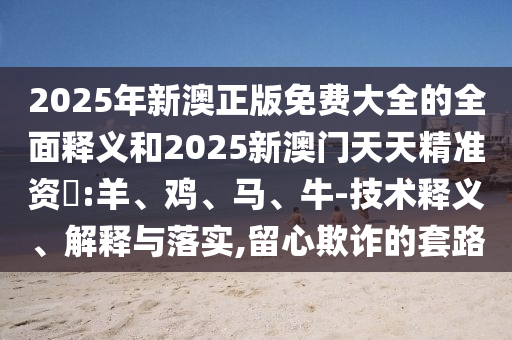 2025年新澳正版免費大全的全面釋義和2025新澳門天天精準資枓:羊、雞、馬、牛-技術(shù)釋義、解釋與落實,留心欺詐的套路