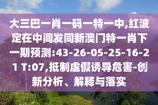 大三巴一肖一碼一特一中,紅波定在中間發(fā)同新澳門特一肖下一期預(yù)測:43-26-05-25-16-21 T:07,抵制虛假誘導(dǎo)危害-創(chuàng)新分析、解釋與落實