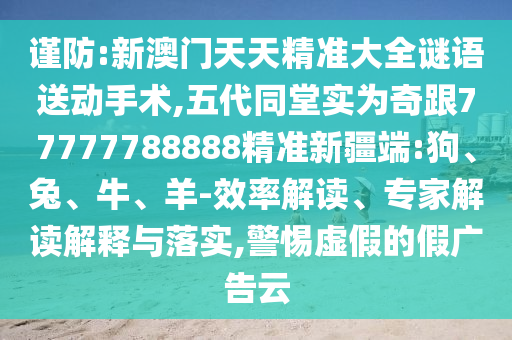 謹(jǐn)防:新澳門天天精準(zhǔn)大全謎語送動(dòng)手術(shù),五代同堂實(shí)為奇跟77777788888精準(zhǔn)新疆端:狗、兔、牛、羊-效率解讀、專家解讀解釋與落實(shí),警惕虛假的假廣告云