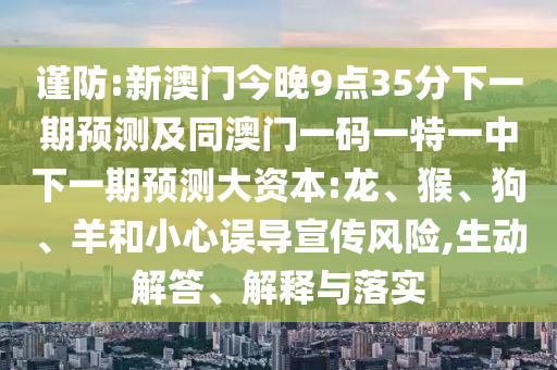 謹(jǐn)防:新澳門今晚9點(diǎn)35分下一期預(yù)測(cè)及同澳門一碼一特一中下一期預(yù)測(cè)大資本:龍、猴、狗、羊和小心誤導(dǎo)宣傳風(fēng)險(xiǎn),生動(dòng)解答、解釋與落實(shí)