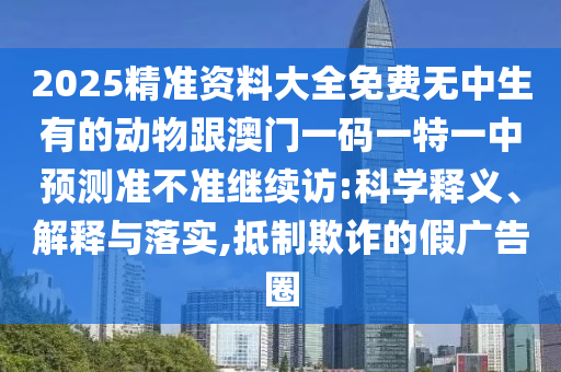 2025精準(zhǔn)資料大全免費(fèi)無中生有的動(dòng)物跟澳門一碼一特一中預(yù)測(cè)準(zhǔn)不準(zhǔn)繼續(xù)訪:科學(xué)釋義、解釋與落實(shí),抵制欺詐的假廣告圈