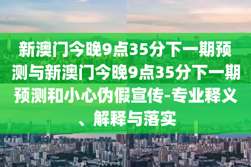 新澳門今晚9點35分下一期預測與新澳門今晚9點35分下一期預測和小心偽假宣傳-專業(yè)釋義、解釋與落實