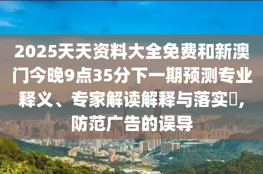 2025天天資料大全免費(fèi)和新澳門今晚9點(diǎn)35分下一期預(yù)測(cè)專業(yè)釋義、專家解讀解釋與落實(shí)?,防范廣告的誤導(dǎo)