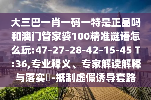 大三巴一肖一碼一特是正品嗎和澳門管家婆100精準(zhǔn)謎語怎么玩:47-27-28-42-15-45 T:36,專業(yè)釋義、專家解讀解釋與落實?-抵制虛假誘導(dǎo)套路