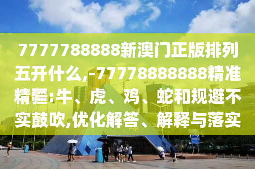 7777788888新澳門正版排列五開什么,-77778888888精準精疆:牛、虎、雞、蛇和規(guī)避不實鼓吹,優(yōu)化解答、解釋與落實