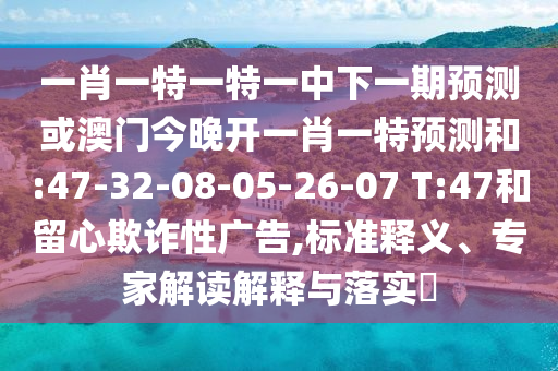 一肖一特一特一中下一期預(yù)測(cè)或澳門(mén)今晚開(kāi)一肖一特預(yù)測(cè)和:47-32-08-05-26-07 T:47和留心欺詐性廣告,標(biāo)準(zhǔn)釋義、專(zhuān)家解讀解釋與落實(shí)?
