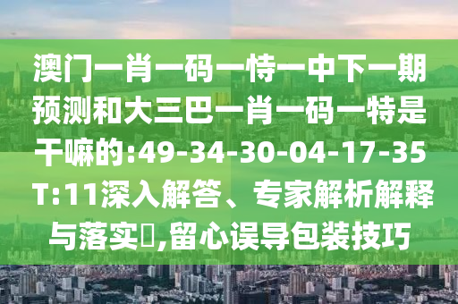 澳門一肖一碼一恃一中下一期預測和大三巴一肖一碼一特是干嘛的:49-34-30-04-17-35 T:11深入解答、專家解析解釋與落實?,留心誤導包裝技巧